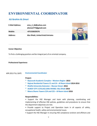 1
ENVIRONMENTAL COORDINATOR
ALI Ibrahim AL Omari
Career Objective
To find a challenging position and be integral part of an oriented company.
Professional Experience
APR 2013 TILL DATE Environmental Coordinator
Project:
* Baynunah Academic Complex – Western Region -2013
* Najmat Residential Towers C1 and C4 – Al Reem Island-2014-2016
* Khalifa University Extension – Muroor Street -2016
* ALREEF CITY 2 (VILLAS) (ABU DHABI)- Abu Dhabi-2016
* Meera Shams Towers C24 and C25 – Al Reem Island-2016
Responsibilities:
• Support the HSE Manager and team with planning, coordinating and
implementing of effective HSE policies, guidelines and procedures to ensure that
the department objectives are met.
• Provide support to Project and Operation team in all aspects of safety,
occupational health, safety and environmental issues.
• Support the HSE Manager in ensuring HSE compliance onshore and offshore and
E-Mail Address: oma_ri_66@yahoo.com
aliomari774@gmail.com
Mobile: +971558329276
Address: Abu Dhabi, United Arab Emirates
 