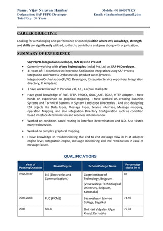 Name: Vijay Narayan Hambar Mobile:+91 8605071928
Designation: SAP PI/PO Developer Email: vijayhambar@gmail.com
Total Exp: 3+ Years
CAREER OBJECTIVE
Looking for a challenging and performance oriented position where my knowledge, strength
and skills can significantly utilized, so that to contribute and grow along with organization.
SUMMARY OF EXPERIENCE
SAP PI/PO-Integration Developer, JAN 2013 to Present
• Currently working with Wipro Technologies (India) Pvt. Ltd. as SAP PI Developer.
• 3+ years of IT experience in Enterprise Application Integration using SAP Process
Integration and Process Orchestration product suites (Process
Integration/Orchestration(PI/PO) Developer, Enterprise Service repository, Integration
directory, PI Adapters)
• I have worked in SAP PI Versions 7.0, 7.1, 7.4(dual stack) etc.
• Have good knowledge of FILE, SFTP, PROXY, IDOC_AAE, SOAP, HTTP Adapter. I have
hands on experience on graphical mapping. I have worked on creating Business
Systems and Technical Systems in System Landscape Directories . And also designing
ESR objects like Data types, Message types, Service Interface, Message mapping,
operation Mapping and also Integration Directory Configuration such as condition
based interface determination and receiver determination.
• Worked on condition based routing in interface determination and ICO. Also tested
many webservices.
• Worked on complex graphical mapping.
• I have knowledge in troubleshooting the end to end message flow in PI at adapter
engine level, Integration engine, message monitoring and the remediation in case of
message failure.
QUALIFICATIONS
Year of
Passing/Duration
Board/Degree School/College Name
Percentage
Marks in %
2008-2012 B.E (Electronics and
Communications)
Gogte Institute of
Technology, Belgaum
(Visvesvaraya Technological
University, Belgaum,
Karnataka)
62
2006-2008 PUC (PCMS) Basaveshwar Science
College, Bagalkot
74.16
2006 SSLC Shri Hari Vidyalay, Ugar
Khurd, Karnataka
79.04
 