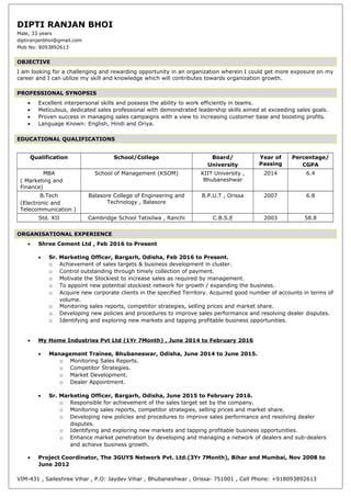 DIPTI RANJAN BHOI
Male, 33 years
diptiranjanbhoi@gmail.com
Mob No: 8093892613
OBJECTIVE
I am looking for a challenging and rewarding opportunity in an organization wherein I could get more exposure on my
career and I can utilize my skill and knowledge which will contributes towards organization growth.
PROFESSIONAL SYNOPSIS
• Excellent interpersonal skills and possess the ability to work efficiently in teams.
• Meticulous, dedicated sales professional with demonstrated leadership skills aimed at exceeding sales goals.
• Proven success in managing sales campaigns with a view to increasing customer base and boosting profits.
• Language Known: English, Hindi and Oriya.
EDUCATIONAL QUALIFICATIONS
Qualification School/College Board/
University
Year of
Passing
Percentage/
CGPA
MBA
( Marketing and
Finance)
School of Management (KSOM) KIIT University ,
Bhubaneshwar
2014 6.4
B.Tech
(Electronic and
Telecommunication )
Balasore College of Engineering and
Technology , Balasore
B.P.U.T , Orissa 2007 6.8
Std. XII Cambridge School Tatisilwa , Ranchi C.B.S.E 2003 58.8
ORGANISATIONAL EXPERIENCE
• Shree Cement Ltd , Feb 2016 to Present
• Sr. Marketing Officer, Bargarh, Odisha, Feb 2016 to Present.
o Achievement of sales targets & business development in cluster.
o Control outstanding through timely collection of payment.
o Motivate the Stockiest to increase sales as required by management.
o To appoint new potential stockiest network for growth / expanding the business.
o Acquire new corporate clients in the specified Territory. Acquired good number of accounts in terms of
volume.
o Monitoring sales reports, competitor strategies, selling prices and market share.
o Developing new policies and procedures to improve sales performance and resolving dealer disputes.
o Identifying and exploring new markets and tapping profitable business opportunities.
• My Home Industries Pvt Ltd (1Yr 7Month) , June 2014 to February 2016
• Management Trainee, Bhubaneswar, Odisha, June 2014 to June 2015.
o Monitoring Sales Reports.
o Competitor Strategies.
o Market Development.
o Dealer Appointment.
• Sr. Marketing Officer, Bargarh, Odisha, June 2015 to February 2016.
o Responsible for achievement of the sales target set by the company.
o Monitoring sales reports, competitor strategies, selling prices and market share.
o Developing new policies and procedures to improve sales performance and resolving dealer
disputes.
o Identifying and exploring new markets and tapping profitable business opportunities.
o Enhance market penetration by developing and managing a network of dealers and sub-dealers
and achieve business growth.
• Project Coordinator, The 3GUYS Network Pvt. Ltd.(3Yr 7Month), Bihar and Mumbai, Nov 2008 to
June 2012
VIM-431 , Saileshree Vihar , P.O: Jaydev Vihar , Bhubaneshwar , Orissa- 751001 , Cell Phone: +918093892613
 