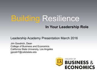 Building Resilience
Leadership Academy Presentation March 2016
Jim Goodrich, Dean
College of Business and Economics
California State University, Los Angeles
jgoodri7@calstatela.edu
In Your Leadership Role
 