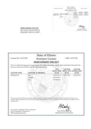 MOHAMMED YOUSEF
8943 WEST 92ND STREET
HICKORY HILLS IL 60457
State of Illinois
License No: 16751703 Insurance License NPN: 16751703
MOHAMMED YOUSEF
LICENSE TYPE LINES OF AUTHORITY
LOA
EFFECTIVE
DATE
LICENSE
EFFECTIVE
DATE
LICENSE
EXPIRATION
DATE
PRODUCER Life 03/04/2014 03/01/2016 02/28/2018
Casualty 03/04/2014
Fire 03/04/2014
Anne Melissa Dowling
Acting Director of Insurance
State of Illinois
License No: 16751703 Insurance License NPN: 16751703
MOHAMMED YOUSEF
This is to certify that pursuant to requirements of the Illinois Insurance code the above individual is licensed to do
business in the state of Illinois with the following authority:
LICENSE TYPE LINES OF AUTHORITY
LOA
EFFECTIVE
DATE
LICENSE
EFFECTIVE
DATE
LICENSE
EXPIRATION
DATE
PRODUCER Life 03/04/2014 03/01/2016 02/28/2018
Casualty 03/04/2014
Fire 03/04/2014
This insurance license shall remain in effect until the expiration date unless suspended, revoked or denied. If required, the licensee must
complete continuing education, renew the license and pay all applicable renewal fees as required by Illinois administrative code prior to the
expiration date.
For questions regarding a license, contact the
Illinois Department of Insurance at
DOI.licensing@illinois.gov
Anne Melissa Dowling
Acting Director of Insurance
 