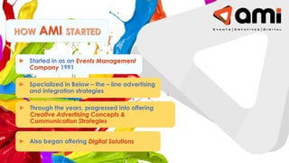 HOW AMI STARTED
► Started in as an Events Management
Company 1991
► Specialized in Below – the – line advertising
and integration strategies
► Also began offering Digital Solutions
► Through the years, progressed into offering
Creative Advertising Concepts &
Communication Strategies
 