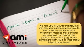 We help you tell your brand story in a
way that your audience would love to
read it. Allow us to resonate its
meaningful message that stands for
values above and beyond the
product itself, creating significant
campaigns that would be inseparably
linked to your brand.
 
