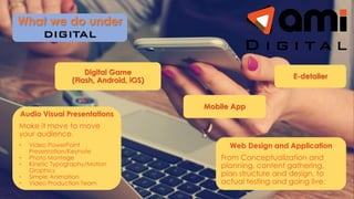 Audio Visual Presentations
Make it move to move
your audience.
• Video PowerPoint
Presentation/Keynote
• Photo Montage
• Kinetic Typography/Motion
Graphics
• Simple Animation
• Video Production Team
What we do under
E-detailer
Web Design and Application
From Conceptualization and
planning, content gathering,
plan structure and design, to
actual testing and going live.
Mobile App
Digital Game
(Flash, Android, iOS)
 