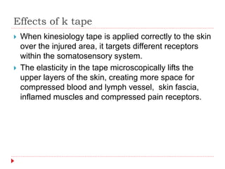 Effects of k tape
 When kinesiology tape is applied correctly to the skin
over the injured area, it targets different receptors
within the somatosensory system.
 The elasticity in the tape microscopically lifts the
upper layers of the skin, creating more space for
compressed blood and lymph vessel, skin fascia,
inflamed muscles and compressed pain receptors.
 