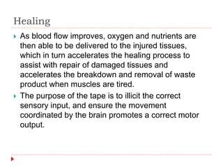 Healing
 As blood flow improves, oxygen and nutrients are
then able to be delivered to the injured tissues,
which in turn accelerates the healing process to
assist with repair of damaged tissues and
accelerates the breakdown and removal of waste
product when muscles are tired.
 The purpose of the tape is to illicit the correct
sensory input, and ensure the movement
coordinated by the brain promotes a correct motor
output.
 