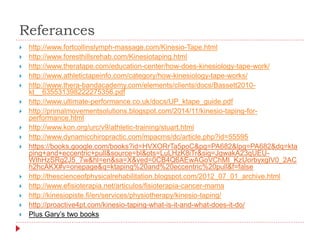 Referances
 http://www.fortcollinslymph-massage.com/Kinesio-Tape.html
 http://www.foresthillsrehab.com/Kinesiotaping.html
 http://www.theratape.com/education-center/how-does-kinesiology-tape-work/
 http://www.athletictapeinfo.com/category/how-kinesiology-tape-works/
 http://www.thera-bandacademy.com/elements/clients/docs/Bassett2010-
kt__635531398222275356.pdf
 http://www.ultimate-performance.co.uk/docs/UP_ktape_guide.pdf
 http://primalmovementsolutions.blogspot.com/2014/11/kinesio-taping-for-
performance.html
 http://www.kon.org/urc/v9/athletic-training/stuart.html
 http://www.dynamicchiropractic.com/mpacms/dc/article.php?id=55595
 https://books.google.com/books?id=HVXORrTa5poC&pg=PA682&lpg=PA682&dq=kta
ping+and+eccentric+pull&source=bl&ots=LuLHzK8iTr&sig=JgwakA23qUEU-
WIhHzSRg2J5_7w&hl=en&sa=X&ved=0CB4Q6AEwAGoVChMI_KzUorbyxgIV0_2AC
h2hcAKX#v=onepage&q=ktaping%20and%20eccentric%20pull&f=false
 http://thescienceofphysicalrehabilitation.blogspot.com/2012_07_01_archive.html
 http://www.efisioterapia.net/articulos/fisioterapia-cancer-mama
 http://kinesiopiste.fi/en/services/physiotherapy/kinesio-taping/
 http://proactive4pt.com/kinesio-taping-what-is-it-and-what-does-it-do/
 Plus Gary’s two books
 
