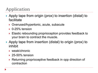 Application
 Apply tape from origin (prox) to insertion (distal) to
facilitate
 Overused/hypertonic, acute, subacute
 0-25% tension
 Elastic rebounding proprioception provides feedback to
your brain to contract the muscle.
 Apply tape from insertion (distal) to origin (prox) to
inhibit
 weak/chronic
 25-50% tension
 Returning proprioceptive feedback in opp direction of
contraction
 