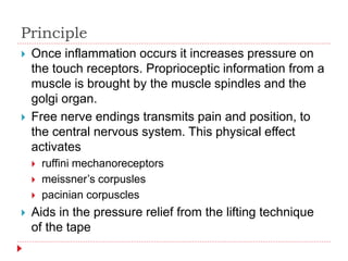 Principle
 Once inflammation occurs it increases pressure on
the touch receptors. Proprioceptic information from a
muscle is brought by the muscle spindles and the
golgi organ.
 Free nerve endings transmits pain and position, to
the central nervous system. This physical effect
activates
 ruffini mechanoreceptors
 meissner’s corpusles
 pacinian corpuscles
 Aids in the pressure relief from the lifting technique
of the tape
 