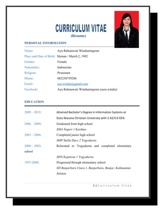 (Resume)
PERSONAL INFORMATION
Name: Ayu Rahmawati Windianingrum
Place and Date of Birth: Sleman / March 2, 1992
Gender: Female
Nationality: Indonesian
Religion: Protestant
Phone: 082250759286
Email: ayu.windia@gmail.com
Facebook: Ayu Rahmawati Windianingrum (ayra.windia)
EDUCATION
2009 – 2015: Attained Bachelor’s Degree in Information Systems at
Duta Wacana Christian University with 3.42/4.0 GPA
2006 – 2009: Graduated from high school
SMA Negeri 1 Kasihan
2003 – 2006: Completed junior high school
SMP Stella Duce 2 Yogyakarta
2000 – 2003: Relocated to Yogyakarta and completed elementary
school
SDN Keputran 1 Yogyakarta
1997-2000: Progressed through elementary school
SD Banjarbaru Utara 1, Banjarbaru, Banjar, Kalimantan
Selatan
1 | C u r r i c u l u m V i t a e
 