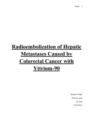 Wright 1
Radioembolization of Hepatic
Metastases Caused by
Colorectal Cancer with
Yttrium-90
Brandon Wright
Directed study
Dr. Kiel
05/02/2015
 