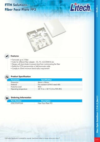 FTTH Solutions -FTTH Solutions -
Fiber Face Plate FP2
FTTH Solutions -
Fiber Face Plate FP2
•All Product Specification is protected by copyright. Specification subject to change without prior notice.•
FiberOpticDataSheet•1.7.4.1.2_Rev1.1
1 of 1
Features
• Terminate up to 2 fiber
• Cater for different fiber adapter : SC, FC, LC,E-2000 & etc
• Design with dust shutter to prevent dust from contiminating the fiber
• Perfect for FTTH pre-terminate or field terminate cable
• Comply to 50mm minimum bend radius requirement
Parameter Specification
Product Specification
Dimension
Material
Protective Level
Operating temperature
86mm x 86mm
Fire resistant UL-94-0 rated ABS
IP44
-20 °C to + 50 °C (5 to 95% RH)
Part Number Description
Ordering Information
LTOC-FTH-FP2-XX Fiber Face Plate FP2
 