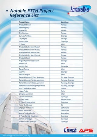 www.litech.cc www.apspower.cc
www.litech.ccmarketing@advancednet.com.my
• Notable FTTH Project
Reference List
Project Name
The Light Linear
Pearl Regency
The Vertiq
The Maritime
Sunway Montana
USJ Height
Mutiara Villa
M Condo
The Light Collections Phase 1
The Light Collections Phase 2
The Light Collections Phase 3
The Light Collections Phase 4
The Light Point
Trigon Apartment Setia Walk
Medini 218
IOI City Mall
Taman Sutera
Jaya One
Bestari Heights
Taman Wawasan D’Kiara Apartment
Taman Wawasan Saraka Apartment
Taman Wawasan Akasia Apartment
Taman Wawasan Kenaga Apartment
Mark Cheras Apartment
Istana Perlis
D’inspira Apartment
Garden Residences
Surian Condo
D' Pulze Shopping Mall
Marce Residences
Empayar Damansara
Flora Damansara
Kelana Sterling Condo
D' Pulze Service Apartment
Domain Cyberjaya
Primera Suite Cyberjaya
Locations
Penang
Penang
Penang
Penang
Selangor
Selangor
Cyberjaya
Johor
Penang
Penang
Penang
Penang
Penang
Selangor
Johor
Putrajaya
Johor
Selangor
Johor
Puchong, Selangor
Puchong, Selangor
Puchong, Selangor
Puchong, Selangor
Cheras
Perlis
Johor
Cyberjaya
Bandar Utama
Cyberjaya
KL
Damansara
Damansara
Kelana Jaya
Cyberjaya
Cyberjaya
Cyberjaya
 