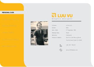 LUU VU 
G r a p h i c d e s i g n e r 
Full name 
Gender 
Date of Birth 
Marriage status 
Nationality 
Permanent address 
Vu Duc Luu 
Male 
5th September 1985 
Single 
Vietnamese 
254/1A Le Van Khuong Street, 
Thoi An Ward, District12, HCMC 
(+84) 937 198 230 
ducluu100@yahoo.com 
PERSONAL DATA 
PROFESSIONAL OBJECTIVE 
PERSONAL ATTRIBUTES 
STANDOUT MERITS 
EDUCATION BACKGROUND 
EMPLOYMENT HISTORY 
 