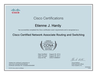 Cisco Certifications
Etienne J. Hardy
has successfully completed the Cisco certification exam requirements and is recognized as a
Cisco Certified Network Associate Routing and Switching
Date Certified
Valid Through
Cisco ID No.
August 29, 2014
August 29, 2017
CSCO12668547
Validate this certificate's authenticity at
www.cisco.com/go/verifycertificate
Certificate Verification No. 423948420064AMAF
Chuck Robbins
Chief Executive Officer
Cisco Systems, Inc.
© 2016 Cisco and/or its affiliates
600258758
0128
 
