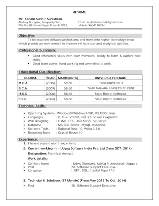 RESUME
Mr. Kadam Sudhir Sureshrao.
Akshay Bunglow, Prosperity Soc, Email: sudhirkadam44@gmail.com
Plot No.18, Karve Nagar,Pune-411052. Mobile: 9604110024
Objective:
To be excellent software professional and move into higher technology areas
which provide an environment to improve my technical and analytical abilities.
Professional Summary:
 Good interactive skills with team members, ability to learn & explore new
skills.
 Good team player, hard working and committed to work.
COURSE YEAR MARKS(IN %) UNIVERSITY/BOARD
M.C.A. (2015) 59.60 PUNEUNIVERSITY.
B.C.A. (2009) 58.60 TILAK MAHARA. UNIVERSITY, PUNE.
H.S.C (2006) 56.85 State Board, Kolhapur
S.S.C (2004) 58.86 State Board, Kolhapur
Technical Skills:
 Operating Systems :Windows8/Windows7/XP, MS DOS,Linux.
 Languages : C, C++, VB.Net, .Net 3.5, Visual Foxpro9.0
 Web designing : HTML, CSS, Java Script, VB script.
 Database : MS SQL Server , Mysql, MsAccess.
 Software Tools : Rational Rose 7.0, Weka 3.7.0.
 Reporting Tools : Crystal Report 10
Experience:
1. I have 6 years 6 month experience
2. Current working in :- Udyog Software India Pvt. Ltd (from OCT. 2014)
Designation: Technical Analyst
Work details:
 Software Name : Udyog Standard, Udyog Professional, Usquare,
 Post :Sr. Software Support Executive.
 Language : .NET , SQL, Crystal Report 10
3. Tech star it Solutions (17 Months) (From May 2013 To Oct. 2014)
 Post :Sr. Software Support Executive.
Educational Qualification:
 