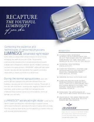 Combining the expertise and
technologies of renowned physicians,
advanced night repair
works while you sleep–when cellular renewal is most active–by
enhancing the health of your skin’s DNA. This powerful
cosmeceutical is based on the most advanced clinical research
available and is designed to enhance speciﬁc metabolic pathways
involved in the aging process. LUMINESCE™ advanced night repair
includes naturally derived ingredients that support your body's
innate ability to repair your DNA on a cellular level.
During the normal aging process, your cells
and the gel-like substance that lubricates between them lose
hydration, causing your skin to become thin and dry. The growth of
new skin cells slows down, creating a dull, sagging complexion, and
telomeres, which protect your DNA from damage, become
shortened. Daily routines expose you to free radicals, which can
damage your skin cells.
LUMINESCE™ advanced night repair combines the
latest in patent-pending stem cell technology to support natural
self-renewal mechanisms and reduce the signs of aging while you sleep.
This silky, soothing cream gives you the hydration you need to wake up
with renewed and revitalized skin.
of your skin
RECAPTURE
THE YOUTHFUL
LUMINOSITY
STUDIES SHOW INCREASED
INTRACELLULAR HYDRATION BY 85%
IN JUST TWO WEEKS AND THE REDUCED
APPEARANCE OF FINE LINES AND
WRINKLES IN AS LITTLE AS TWO HOURS
INCREASES SKIN FIRMNESS
AND ELASTICITY
CONTAINS POWERFUL VITAMINS AND
ANTIOXIDANTS TO HELP PROTECT
YOUR CELL MEMBRANES FROM
FREE RADICAL ATTACK
CONTAINS AN EXCLUSIVE PATENT-
PENDING FORMULA DERIVED FROM
ADULT STEM CELLS CONTAINING 200+
KEY HUMAN GROWTH FACTORS THAT
SUPPORT YOUR SKIN’S NATURAL
RENEWAL PROCESS
DIMINISHES THE APPEARANCE OF
AGE SPOTS AND EVENS YOUR SKIN TONE
HELPS DELAY THE AGING PROCESS BY
ENCOURAGING YOUR SKIN CELLS TO
RENEW AND REJUVENATE
B E N E F I T S :
LUMINESCE™
ABSORBS QUICKLY INTO YOUR SKIN
Made in the U.S.A. exclusively for JEUNESSE® GLOBAL
650 Douglas Avenue | Altamonte Springs, FL 32714
For more information, please contact 407-215-7414
J E U N E S S E G LO B A L .C O M
 