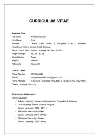 CURRICULUM VITAE
Personal Data
Full Name : Anindya Octavioni
Nick Name : Anin
Address : Kosan Julian House, Jl. Adhyaksa 2 No.27, Kawasan
Pendidikan Telkom, Dayeuh Kolot, Bandung.
Place/ Date of Birth : Bandar Lampung, October 16th1993
Height / Weight : 160 cm / 50 kg
Marital Status : Single
Religion : Moeslim
Nationality : Indonesian
Contact Detail
Phone Number : 08818203816
E-mail : nindyaoctavioni161093@gmail.com
Home Address : Jl. Gunung Raja Basa Raya, Blok S No.23, Pernas Way Halim,
Bandar Lampung, Lampung.
Educational Background
Formal Education
• Telkom University, Business Administration, DayeuhKolot, Bandung
• 10 Senior High School, Science Program
Bandar Lampung ( 2008 - 2011 )
• Al-Kautsar Junior High School
Bandar Lampung( 2005 - 2008 )
• Al-Kautsar Elementary School
Bandar Lampung ( 1999 -2005 )
 