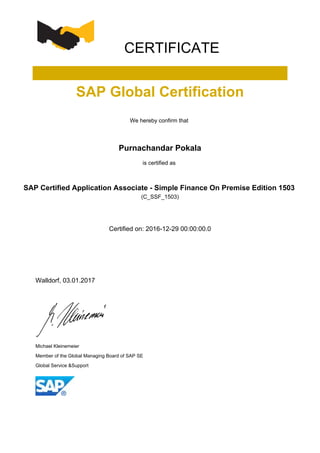 CERTIFICATE
SAP Global Certification
We hereby confirm that
Purnachandar Pokala
is certified as
SAP Certified Application Associate - Simple Finance On Premise Edition 1503
(C_SSF_1503)
Certified on: 2016-12-29 00:00:00.0
Walldorf, 03.01.2017
Michael Kleinemeier
Member of the Global Managing Board of SAP SE
Global Service &Support
 