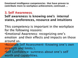 Emotional intelligence competencies that have proven to
contribute more to workplace achievement, continued….
3. Self Awareness.
Self awareness is knowing one’s internal
states, preferences, resource and intuitions
This competency is important in the workplace
for the following reasons:
•Emotional Awareness: recognizing one’s
emotion and their effects and impacts on those
around us.
•Accurate Self Assessment- Knowing one’s own
strength and limits.
•Self Confidence- sureness about one’s self
worth and capabilities.
 