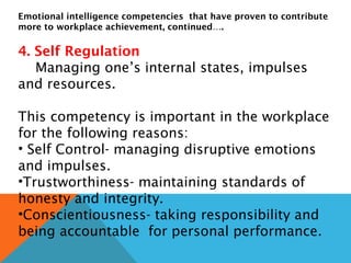 Emotional intelligence competencies that have proven to contribute
more to workplace achievement, continued….
4. Self Regulation
Managing one’s internal states, impulses
and resources.
This competency is important in the workplace
for the following reasons:
• Self Control- managing disruptive emotions
and impulses.
•Trustworthiness- maintaining standards of
honesty and integrity.
•Conscientiousness- taking responsibility and
being accountable for personal performance.
 