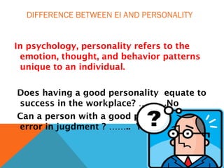 DIFFERENCE BETWEEN EI AND PERSONALITY
In psychology, personality refers to the
emotion, thought, and behavior patterns
unique to an individual.
Does having a good personality equate to
success in the workplace? ……….No
Can a person with a good personality make
error in jugdment ? …….. Yes
 