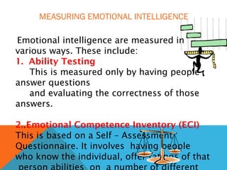 MEASURING EMOTIONAL INTELLIGENCE
Emotional intelligence are measured in
various ways. These include:
1. Ability Testing
This is measured only by having people
answer questions
and evaluating the correctness of those
answers.
2..Emotional Competence Inventory (ECI)
This is based on a Self – Assessment
Questionnaire. It involves having people
who know the individual, offer ratings of that
 
