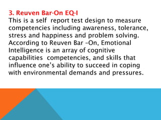 3. Reuven Bar-On EQ-I
This is a self report test design to measure
competencies including awareness, tolerance,
stress and happiness and problem solving.
According to Reuven Bar –On, Emotional
Intelligence is an array of cognitive
capabilities competencies, and skills that
influence one’s ability to succeed in coping
with environmental demands and pressures.
 