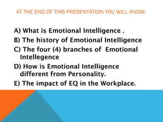 AT THE END OF THIS PRESENTATION YOU WILL KNOW:
A) What is Emotional Intelligence .
B) The history of Emotional Intelligence
C) The four (4) branches of Emotional
Intellegence
D) How is Emotional Intelligence
different from Personality.
E) The impact of EQ in the Workplace.
 