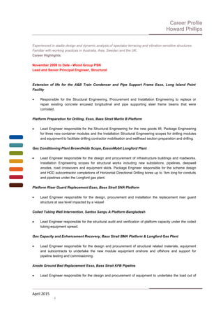 Career Profile
Howard Phillips
Experienced in stadia design and dynamic analysis of spectator terracing and vibration sensitive structures.
Familiar with working practices in Australia, Asia, Sweden and the UK.
Career Highlights:
November 2009 to Date - Wood Group PSN
Lead and Senior Principal Engineer, Structural
Extension of life for the A&B Train Condenser and Pipe Support Frame Esso, Long Island Point
Facility
• Responsible for the Structural Engineering, Procurement and Installation Engineering to replace or
repair existing concrete encased longitudinal and pipe supporting steel frame beams that were
corroded.
Platform Preparation for Drilling, Esso, Bass Strait Marlin B Platform
• Lead Engineer responsible for the Structural Engineering for the new goods lift, Package Engineering
for three new container modules and the Installation Structural Engineering scopes for drilling modules
and equipment to facilitate drilling contractor mobilisation and wellhead section preparation and drilling.
Gas Conditioning Plant Brownfields Scope, ExxonMobil Longford Plant
• Lead Engineer responsible for the design and procurement of infrastructure buildings and roadworks.
Installation Engineering scopes for structural works including new substations, pipelines, deepwell
anodes, road crossovers and equipment skids. Package Engineer responsible for the scheme design
and HDD subcontractor completions of Horizontal Directional Drilling bores up to 1km long for conduits
and pipelines under the Longford gas plant.
Platform Riser Guard Replacement Esso, Bass Strait SNA Platform
• Lead Engineer responsible for the design, procurement and installation the replacement riser guard
structure at sea level impacted by a vessel
Coiled Tubing Well Intervention, Santos Sangu A Platform Bangladesh
• Lead Engineer responsible for the structural audit and verification of platform capacity under the coiled
tubing equipment spread.
Gas Capacity and Enhancement Recovery, Bass Strait BMA Platform & Longford Gas Plant
• Lead Engineer responsible for the design and procurement of structural related materials, equipment
and subcontracts to undertake the new module equipment onshore and offshore and support for
pipeline testing and commissioning.
Anode Ground Bed Replacement Esso, Bass Strait KFB Pipeline
• Lead Engineer responsible for the design and procurement of equipment to undertake the load out of
April 2015
2
 