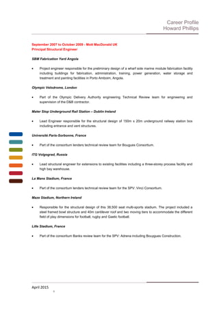 Career Profile
Howard Phillips
September 2007 to October 2009 - Mott MacDonald UK
Principal Structural Engineer
SBM Fabrication Yard Angola
• Project engineer responsible for the preliminary design of a wharf side marine module fabrication facility
including buildings for fabrication, administration, training, power generation, water storage and
treatment and painting facilities in Porto Amboim, Angola.
Olympic Velodrome, London
• Part of the Olympic Delivery Authority engineering Technical Review team for engineering and
supervision of the D&B contractor.
Mater Stop Underground Rail Station – Dublin Ireland
• Lead Engineer responsible for the structural design of 150m x 20m underground railway station box
including entrance and vent structures.
Université Paris-Sorbonne, France
• Part of the consortium lenders technical review team for Bougues Consortium.
ITG Volgograd, Russia
• Lead structural engineer for extensions to existing facilities including a three-storey process facility and
high bay warehouse.
La Mans Stadium, France
• Part of the consortium lenders technical review team for the SPV: Vinci Consortium.
Maze Stadium, Northern Ireland
• Responsible for the structural design of this 38,500 seat multi-sports stadium. The project included a
steel framed bowl structure and 40m cantilever roof and two moving tiers to accommodate the different
field of play dimensions for football, rugby and Gaelic football.
Lille Stadium, France
• Part of the consortium Banks review team for the SPV: Adrena including Bouygues Construction.
April 2015
4
 