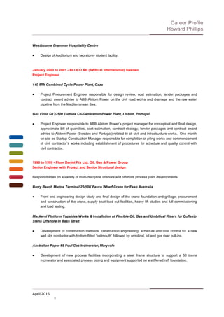 Career Profile
Howard Phillips
Westbourne Grammar Hospitality Centre
• Design of Auditorium and two storey student facility.
January 2000 to 2001 - BLOCO AB (SWECO International) Sweden
Project Engineer
140 MW Combined Cycle Power Plant, Gaza
• Project Procurement Engineer responsible for design review, cost estimation, tender packages and
contract award advise to ABB Alstom Power on the civil road works and drainage and the raw water
pipeline from the Mediterranean Sea.
Gas Fired GTX-100 Turbine Co-Generation Power Plant, Lisbon, Portugal
• Project Engineer responsible to ABB Alstom Power’s project manager for conceptual and final design,
approximate bill of quantities, cost estimation, contract strategy, tender packages and contract award
advise to Alstom Power (Sweden and Portugal) related to all civil and infrastructure works. One month
on site as Startup Construction Manager responsible for completion of piling works and commencement
of civil contractor’s works including establishment of procedures for schedule and quality control with
civil contractor.
1996 to 1999 - Fluor Daniel Pty Ltd, Oil, Gas & Power Group
Senior Engineer with Project and Senior Structural design
Responsibilities on a variety of multi-discipline onshore and offshore process plant developments.
Barry Beach Marine Terminal 25/10K Favco Wharf Crane for Esso Australia
• Front end engineering design study and final design of the crane foundation and grillage, procurement
and construction of the crane, supply boat load out facilities, heavy lift studies and full commissioning
and load testing.
Mackerel Platform Topsides Works & Installation of Flexible Oil, Gas and Umbilical Risers for Coflexip
Stena Offshore in Bass Strait
• Development of construction methods, construction engineering, schedule and cost control for a new
well slot conductor with bottom fitted ‘bellmouth’ followed by umbilical, oil and gas riser pull-ins.
Australian Paper #8 Foul Gas Incinerator, Maryvale
• Development of new process facilities incorporating a steel frame structure to support a 50 tonne
incinerator and associated process piping and equipment supported on a stiffened raft foundation.
April 2015
6
 