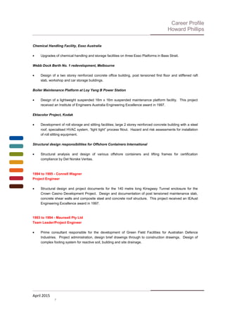 Career Profile
Howard Phillips
Chemical Handling Facility, Esso Australia
• Upgrades of chemical handling and storage facilities on three Esso Platforms in Bass Strait.
Webb Dock Berth No. 1 redevelopment, Melbourne
• Design of a two storey reinforced concrete office building, post tensioned first floor and stiffened raft
slab, workshop and car storage buildings.
Boiler Maintenance Platform at Loy Yang B Power Station
• Design of a lightweight suspended 16m x 16m suspended maintenance platform facility. This project
received an Institute of Engineers Australia Engineering Excellence award in 1997.
Ektacolor Project, Kodak
• Development of roll storage and slitting facilities; large 2 storey reinforced concrete building with a steel
roof, specialised HVAC system, “light tight” process fitout. Hazard and risk assessments for installation
of roll slitting equipment.
Structural design responsibilities for Offshore Containers International
• Structural analysis and design of various offshore containers and lifting frames for certification
compliance by Det Norske Veritas.
1994 to 1995 - Connell Wagner
Project Engineer
• Structural design and project documents for the 140 metre long Kinsgway Tunnel enclosure for the
Crown Casino Development Project. Design and documentation of post tensioned maintenance slab,
concrete shear walls and composite steel and concrete roof structure. This project received an IEAust
Engineering Excellence award in 1997.
1993 to 1994 - Maunsell Pty Ltd
Team Leader/Project Engineer
• Prime consultant responsible for the development of Green Field Facilities for Australian Defence
Industries. Project administration, design brief drawings through to construction drawings. Design of
complex footing system for reactive soil, building and site drainage.
April 2015
7
 