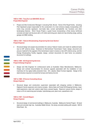 Career Profile
Howard Phillips
1992 to 1993 - Tang Sun Lee SDN BHD, Brunei
Project/Site Engineer
• Project and Site Construction Manager in Jerudong Park, Brunei. Home of the Royal Family. Jerudong
Park Signboard project responsible for the construction of a main entrance display incorporating a 60
metre long concrete signboard, man-made lake, curved weir/waterfall, two fountains and other
landscaping features. Sherri House Project, a guest house incorporating a three storey reinforced
concrete and steel roof structure with a 23 metre swimming pool, skeet and trap shooting range, parking
garage and M&E building.
1990 to 1991 - Telecom Broadcasting, Engineering Services Section
Project Engineer
• Structural design and project documentation for various Telecom towers and masts for additional loads
due to UHF antenna arrays. Extension to Warrnambool Transmission Tower; design, document and
procure material for the upgrade of the transmission tower to receive a new UHF antenna array, and the
Orange Broadcasting Facility Upgrade; design, contract documents for steel frame ice protection
structures for buildings.
1989 to 1990 - ACI Engineering Services
Project & Design Engineer
• Design and Site Engineer for civil/structural works at Australian Glass Manufacturers, Melbourne.
Design and contract documentation for structure upgrade associated with the installation of new
machinery for four glass bottle production lines. ACI, Jakarta, Glass Furnace Upgrade. Design of the
steel structure required to re-build the furnace and factory hot end.
1987 to 1989 - O’Connor Consulting Group
Design Engineer
• Structural design and construction supervision associated with shopping centres in Melbourne.
Highpoint Centre expansion and cinema complex. Altona Gate and Forest Hill Shopping Centres, major
retail expansions, steel roof, exterior steel frame, precast façade. Reservoir Leisure Centre, design of
indoor a 25 mm swimming pool complex, hydrotherapy pool, plant room, spaceframe roof.
1985 to 1987 - Connell Wagner
Design Engineer
• Structural design of commercial buildings in Melbourne, Australia. Melbourne Central Project. 55 level
steel and concrete high rise. Australian Ballet School. Six storey concrete building with carpark. 509 St
Kilda Road. Six
April 2015
8
 