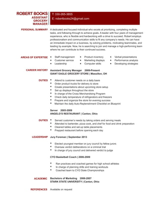 A dedicated and focused individual who excels at prioritizing, completing multiple
tasks, and following through to achieve goals. A leader with four years of management
experience, who is flexible and hardworking with a drive to succeed. Robert employs
professionalism and communication skills to fit any company’s needs. He can have
an immediate impact on a business, by solving problems, motivating teammates, and
leading by example. Now, he is searching to join and manage a high-performing team
where he can contribute to their continued success.
ROBERT BOOKS
ASSISTANT
GROCERY
MANAGER
PERSONAL SUMMARY
AREAS OF EXPERTISE
CAREER HISTORY
DUTIES
LEADERSHIP
ACADEMIC
REFERENCES
• Staff management
• Customer service
• Leadership
• Product inventory
• Marketing displays
• Computer skills
• Verbal presentations
• Performance analysis
• Developing strategies
Assistant Grocery Manager 2009-Present
GIANT EAGLE GROCERY STORE | Massillon, OH
• Attend to customer needs on a daily basis
• Order product trucks for delivery to store
• Create presentations about upcoming store setup
• Set up displays throughout the store
• In charge of the Cross Merchandising Program
• Check daily temperature of refrigerators and freezers
• Prepare and organize the store for evening success
• Maintain the daily Auto-Replenishment Checklist on Blueprint
Server 2005-2009
ANGELO’S RESTAURANT | Canton, Ohio
• Served customer’s needs by taking orders and serving meals
• Attended to bartender, pizza cook, and chef for food and drink preparation
• Cleaned tables and set-up table placements
• Prepped restaurant before opening each day
Jury Foreman | September 2013
• Elected youngest member on jury council by fellow jurors
• Oversaw verdict deliberations on a criminal trial
• In charge of jury council and delivered verdict to judge
CYO Basketball Coach | 2006-2009
• Ran practices and coached games for high school athletes
• In charge of planning drills and training workouts
• Coached team to CYO State Championships
Bachelors of Marketing 2006-2007
STARK STATE UNIVERSITY | Canton, Ohio
Available on request
DUTIES
T: 330-265-3855
E: robertbooks24@gmail.com
 