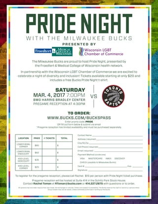 The Milwaukee Bucks are proud to host Pride Night, presented by
the Froedtert & Medical College of Wisconsin health network.
In partnership with the Wisconsin LGBT Chamber of Commerce we are excited to
celebrate a night of diversity and inclusion! Tickets available starting at only $20 and
includes a free Bucks Pride Night t-shirt.
TO ORDER:
WWW.BUCKS.COM/BUCKSPASS
Enter promo code: PRIDE
OR fill out form below & submit via email
*Pregame reception has limited availability and must be purchased separately.
BMO HARRIS BRADLEY CENTER
PREGAME RECEPTION AT 4:30PM
SATURDAY
MAR. 4, 2017 7:00PM VS
W I T H T H E M I L W A U K E E B U C K S
PRIDENIGHTP R E S E N T E D B Y
Contact Name _________________________________________________
Address (required)_____________________________________________
City/St/Zip ____________________________________________________
Cell Phone (required)___________________________________________
Email (required) _______________________________________________
Payment Method (circle one)
VISA MASTERCARD AMEX DISCOVER
CHECK (payable to Milwaukee Bucks)
Card # _________________________________________ Exp. __________
Signature _____________________________________________________
LOCATION PRICE # TICKETS TOTAL
LOWER BOWL
CORNER
$80 $
LOWER BOWL
ENDCOURT
$62 $
400-LEVEL
SIDECOURT
$35 $
400-LEVEL
CORNER
$20 $
To register for the pregame reception, please call Rachel. $15 per person with Pride Night ticket purchase.
All persons two and older require their own ticket. No exchanges or refunds. Orders are subject to availability. The Bucks reserve the right to restrict or cancel orders.
Group tickets may not be resold, unless otherwise authorized in writing by the Bucks.
Pregame reception will be hosted at Suite 414 in the Schlitz Park Stock House.
Contact Rachel Toman at RToman@bucks.com or 414.227.2875 with questions or to order.
 