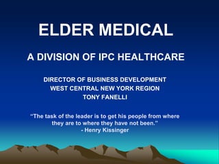 ELDER MEDICAL
A DIVISION OF IPC HEALTHCARE
DIRECTOR OF BUSINESS DEVELOPMENT
WEST CENTRAL NEW YORK REGION
TONY FANELLI
“The task of the leader is to get his people from where
they are to where they have not been.”
- Henry Kissinger
 