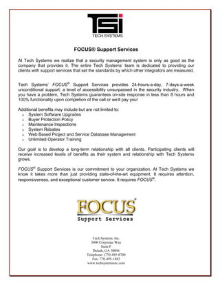 FOCUS® Support Services
At Tech Systems we realize that a security management system is only as good as the
company that provides it. The entire Tech Systems’ team is dedicated to providing our
clients with support services that set the standards by which other integrators are measured.
Tech Systems’ FOCUS®
Support Services provides 24-hours-a-day, 7-days-a-week
unconditional support; a level of accessibility unsurpassed in the security industry. When
you have a problem, Tech Systems guarantees on-site response in less than 8 hours and
100% functionality upon completion of the call or we’ll pay you!
Additional benefits may include but are not limited to:
 System Software Upgrades
 Buyer Protection Policy
 Maintenance Inspections
 System Rebates
 Web Based Project and Service Database Management
 Unlimited Operator Training
Our goal is to develop a long-term relationship with all clients. Participating clients will
receive increased levels of benefits as their system and relationship with Tech Systems
grows.
FOCUS®
Support Services is our commitment to your organization. At Tech Systems we
know it takes more than just providing state-of-the-art equipment. It requires attention,
responsiveness, and exceptional customer service. It requires FOCUS®
.
Tech Systems, Inc.
3400 Corporate Way
Suite F
Duluth, GA 30096
Telephone: (770-495-8700
Fax: 770-495-1882
www.techsystemsinc.com
 