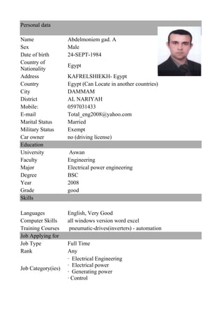 Personal data
Name Abdelmoniem gad. A
Sex Male
Date of birth 24-SEPT-1984
Country of
Nationality
Egypt
Address KAFRELSHIEKH- Egypt
Country Egypt (Can Locate in another countries)
City DAMMAM
District AL NARIYAH
Mobile: 0597031433
E-mail Total_eng2008@yahoo.com
Marital Status Married
Military Status Exempt
Car owner no (driving license)
Education
University Aswan
Faculty Engineering
Major Electrical power engineering
Degree BSC
Year 2008
Grade good
Skills
Languages English, Very Good
Computer Skills all windows version word excel
Training Courses pneumatic-drives(inverters) - automation
Job Applying for
Job Type Full Time
Rank Any
Job Category(ies)
· Electrical Engineering
· Electrical power
· Generating power
· Control
 