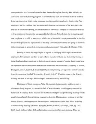 manager to take is to look at what can be done about reducing low diversity. One initiative to
consider is a diversity training program. In order to have a work environment that will enable a
fostering atmosphere for diversity, a manager must prepare their employees for diversity. New
employees are like children, they are uneducated about the environment of the workplace, and
they are in unfamiliar territory, the optimum time to introduce a company’s value of diversity as
well as implement the rules that are required to be followed. Not only that, but by treating each
new employee as a child, in respect to a tabula rasa, a blank slate, employees must be “trained in
the diversity policies and expectations so that they know exactly what they are going to deal with
in the workplace, in terms of diversity among other employees” (Grivastava & Kleiner, 2015).
Training is where the magic begins in regards to setting up initial expectations of new
employees. New entrants are there to learn what is expected of them, and if diversity training is
in the forefront of their mind and in the forefront of training managers’ minds, then it could have
an impact on how diversity in the workplace is established and maintained. According to Homan,
Buengeler, Ginkel, Eckhoff, & Voelpel (2015), diversity training saw a positive impact when the
team they were studying had “less positive diversity beliefs”. What this means is that diversity
training was seen as having a positive impact on team creativity and efficacy.
The impact of this is enormous. What this means is that companies looking to start a
diversity training program, because of the lack of work diversity, a training program could be
beneficial. A company that is medium size that has not had previous pre-training diversity beliefs
could observe benefit from a training program in diversity. The researches continue to say that
having diversity training programs for employees “enable them to build their KSAs in dealing
with nationality diversity” (Homan, Buengeler, Ginkel, Eckhoff, & Voelpel, 2015, pg. 1462).
KSA stands for knowledge, skills and attitudes, components of diversity training. These are
 