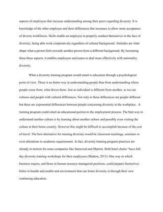 aspects of employees that increase understanding among their peers regarding diversity. It is
knowledge of the other employee and their differences that increases to allow more acceptance
of diverse workforces. Skills enable an employee to properly conduct themselves in the face of
diversity, being able work cooperatively regardless of cultural background. Attitudes are what
shape what a person feels towards another person from a different background. By increasing
these three aspects, it enables employees and teams to deal more effectively with nationality
diversity.
What a diversity training program would entail is education through a psychological
point of view. There is no better way in understanding people than from understanding where
people come from, what drives them. Just as individual is different from another, so too are
cultures and people with cultural differences. Not only in these differences are people different
but there are exponential differences between people concerning diversity in the workplace. A
training program could entail an educational portion to the employment process. The best way to
understand another culture is by learning about another culture and possibly even visiting the
culture at their home country. However this might be difficult to accomplish because of the cost
of travel. The best alternative for training diversity would be classroom teachings, seminars or
even alterations to academic requirements. In fact, diversity training program practices are
already in motion for some companies like Starwood and Marriot. Both hotel chains “have full
day diversity training workshops for their employees (Madera, 2013). One way in which
business majors, and those in human resource managerial positions, could prepare themselves
better to handle and enable and environment that can foster diversity is through their own
continuing education.
 
