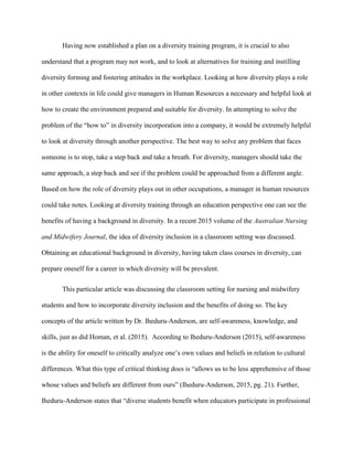 Having now established a plan on a diversity training program, it is crucial to also
understand that a program may not work, and to look at alternatives for training and instilling
diversity forming and fostering attitudes in the workplace. Looking at how diversity plays a role
in other contexts in life could give managers in Human Resources a necessary and helpful look at
how to create the environment prepared and suitable for diversity. In attempting to solve the
problem of the “how to” in diversity incorporation into a company, it would be extremely helpful
to look at diversity through another perspective. The best way to solve any problem that faces
someone is to stop, take a step back and take a breath. For diversity, managers should take the
same approach, a step back and see if the problem could be approached from a different angle.
Based on how the role of diversity plays out in other occupations, a manager in human resources
could take notes. Looking at diversity training through an education perspective one can see the
benefits of having a background in diversity. In a recent 2015 volume of the Australian Nursing
and Midwifery Journal, the idea of diversity inclusion in a classroom setting was discussed.
Obtaining an educational background in diversity, having taken class courses in diversity, can
prepare oneself for a career in which diversity will be prevalent.
This particular article was discussing the classroom setting for nursing and midwifery
students and how to incorporate diversity inclusion and the benefits of doing so. The key
concepts of the article written by Dr. Iheduru-Anderson, are self-awareness, knowledge, and
skills, just as did Homan, et al. (2015). According to Iheduru-Anderson (2015), self-awareness
is the ability for oneself to critically analyze one’s own values and beliefs in relation to cultural
differences. What this type of critical thinking does is “allows us to be less apprehensive of those
whose values and beliefs are different from ours” (Iheduru-Anderson, 2015, pg. 21). Further,
Iheduru-Anderson states that “diverse students benefit when educators participate in professional
 
