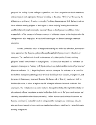programs has mainly focused on larger corporations, and these companies can devote more time
and resources to such a program. However according to the article “A Gem” for Increasing the
Effectiveness of Diversity Training, written by Cocchiara, Connerley and Bell, the best predictor
of an effective training program is “the degree to which diversity training measures were
established prior to implementing the training”. Based on this finding, it would then be the
responsibility of the managers in human resources to initiate the change before implementing the
change toward their employees. A way in which managers can do this is through continued
education.
Iheduru-Anderson’s article is in regards to nursing and midwifery educators, however the
same approaches that Iheduru-Anderson has can be applied to human resource educators, or
managers. The conclusion of the article states a crucial point regarding diversity training
programs and the implementers of such programs. The conclusion states that it is important for
educators (managers) to “address both the diversity of our students and the topics of our courses”
(Iheduru-Anderson, 2015). Regarding human resource managers, the sentence can be eluded to
the fact that managers need to target their diversity planning to their students, or employees, and
the goals of the company (courses). By using this framework of diversity training set forth by
Iheduru-Anderson, it would be a great way for managers in human resources to educate their
employees. The best education as stated earlier is through knowledge. Having the knowledge of
diversity and cultural knowledge, as stated by Iheduru-Anderson, is the “process of seeking and
obtaining a sound educational base concerning” various worldwide differences in cultures. To
become competent in cultural diversity it is important for managers and employees, alike, to
educate themselves and to immerse themselves in other cultures, which is why cultural diversity
training is important.
 