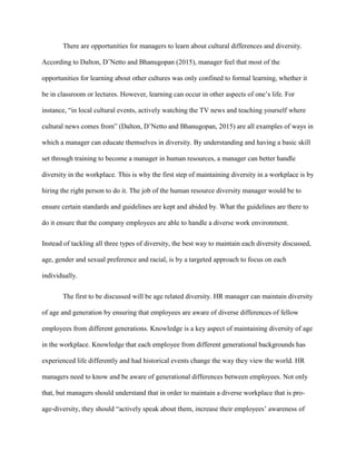 There are opportunities for managers to learn about cultural differences and diversity.
According to Dalton, D’Netto and Bhanugopan (2015), manager feel that most of the
opportunities for learning about other cultures was only confined to formal learning, whether it
be in classroom or lectures. However, learning can occur in other aspects of one’s life. For
instance, “in local cultural events, actively watching the TV news and teaching yourself where
cultural news comes from” (Dalton, D’Netto and Bhanugopan, 2015) are all examples of ways in
which a manager can educate themselves in diversity. By understanding and having a basic skill
set through training to become a manager in human resources, a manager can better handle
diversity in the workplace. This is why the first step of maintaining diversity in a workplace is by
hiring the right person to do it. The job of the human resource diversity manager would be to
ensure certain standards and guidelines are kept and abided by. What the guidelines are there to
do it ensure that the company employees are able to handle a diverse work environment.
Instead of tackling all three types of diversity, the best way to maintain each diversity discussed,
age, gender and sexual preference and racial, is by a targeted approach to focus on each
individually.
The first to be discussed will be age related diversity. HR manager can maintain diversity
of age and generation by ensuring that employees are aware of diverse differences of fellow
employees from different generations. Knowledge is a key aspect of maintaining diversity of age
in the workplace. Knowledge that each employee from different generational backgrounds has
experienced life differently and had historical events change the way they view the world. HR
managers need to know and be aware of generational differences between employees. Not only
that, but managers should understand that in order to maintain a diverse workplace that is pro-
age-diversity, they should “actively speak about them, increase their employees’ awareness of
 