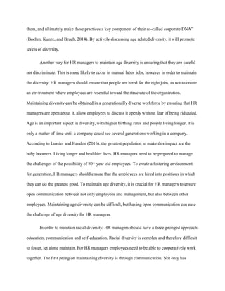 them, and ultimately make these practices a key component of their so-called corporate DNA”
(Boehm, Kunze, and Bruch, 2014). By actively discussing age related diversity, it will promote
levels of diversity.
Another way for HR managers to maintain age diversity is ensuring that they are careful
not discriminate. This is more likely to occur in manual labor jobs, however in order to maintain
the diversity, HR managers should ensure that people are hired for the right jobs, as not to create
an environment where employees are resentful toward the structure of the organization.
Maintaining diversity can be obtained in a generationally diverse workforce by ensuring that HR
managers are open about it, allow employees to discuss it openly without fear of being ridiculed.
Age is an important aspect in diversity, with higher birthing rates and people living longer, it is
only a matter of time until a company could see several generations working in a company.
According to Lussier and Hendon (2016), the greatest population to make this impact are the
baby boomers. Living longer and healthier lives, HR managers need to be prepared to manage
the challenges of the possibility of 80+ year old employees. To create a fostering environment
for generation, HR managers should ensure that the employees are hired into positions in which
they can do the greatest good. To maintain age diversity, it is crucial for HR managers to ensure
open communication between not only employees and management, but also between other
employees. Maintaining age diversity can be difficult, but having open communication can ease
the challenge of age diversity for HR managers.
In order to maintain racial diversity, HR managers should have a three-pronged approach:
education, communication and self-education. Racial diversity is complex and therefore difficult
to foster, let alone maintain. For HR managers employees need to be able to cooperatively work
together. The first prong on maintaining diversity is through communication. Not only has
 
