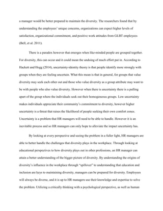 a manager would be better prepared to maintain the diversity. The researchers found that by
understanding the employees’ unique concerns, organizations can expect higher levels of
satisfaction, organizational commitment, and positive work attitudes from GLBT employees
(Bell, et al. 2011).
There is a paradox however that emerges when like-minded people are grouped together.
For diversity, this can occur and it could mean the undoing of much effort put in. According to
Hackett and Hogg (2014), uncertainty-identity theory is that people identify more strongly with
groups when they are feeling uncertain. What this mean is that in general, for groups that value
diversity may seek each other out and those who value diversity as a group attribute may want to
be with people who also value diversity. However when there is uncertainty there is a pulling
apart of the group where the individuals seek out their homogeneous groups. Low uncertainty
makes individuals appreciate their community’s commitment to diversity, however higher
uncertainty is a threat that raises the likelihood of people seeking their own comfort zones.
Uncertainty is a problem that HR managers will need to be able to handle. However it is an
inevitable process and so HR managers can only hope to alleviate the impact uncertainty has.
By looking at every perspective and seeing the problem in a fuller light, HR managers are
able to better handle the challenges that diversity plays in the workplace. Through looking at
educational perspectives to how diversity plays out in other professions, an HR manager can
attain a better understanding of the bigger picture of diversity. By understanding the origins of
diversity’s influence in the workplace through “spillover” to understanding that education and
inclusion are keys to maintaining diversity, managers can be prepared for diversity. Employees
will always be diverse, and it is up to HR managers use their knowledge and expertise to solve
the problem. Utilizing a critically thinking with a psychological perspective, as well as human
 