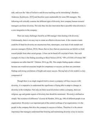 task, and even the “idea of inclusive and diverse teaching can be intimidating” (Iheduru-
Anderson, Kechinyere, 2015) and therefore seem unattainable for some HR managers. The
following will critically examine the different types of diversity, how company human resource
managers can foster diversity. Not only that, but also innovation that is possible when diversity is
a core integration in the company.
There are many challenges faced by an HR manager when dealing with diversity.
Unfortunately, there is no easy way to create an effective diverse team. A few reasons a team
could be ill fated for diversity are unconscious bias, stereotypes, even lack of role models and
unaware managers (Nelson, 2014). Biases that we have that are unconscious are beliefs we hold
toward people from other social groups. A bias can be based off a myriad of traits. One such
example of a bias is the finding according to Beryl Nelson (2014), “58% of CEOs of Fortune 500
companies are taller than 6ft.” (Nelson, 2014, pg. 89). This simple finding speaks volumes
because one would not associate height for competence or success, yet there are consistent
findings and strong correlations of height and career success. Having lack of role models is a key
component of
Though there is no single magical trick to ensure a company will have success with
diversity, it is imperative to understand the significance of being able to adapt to changes in
diversity in the workplace. Not only are there racial diversities within a company, there are
religious, age and gender aspects of diversity that should be mentioned. Diversity is defined as
simply “the existence of difference” (Lussier & Hendon, 2016, pg. 100) of different people in an
organization. Diversity is an important part of the central workings of an organization, it is the
people in the company that drive the company to success or failure. Therefore it is the utmost
importance that managers understand that fostering and maintaining diversity is key to success.
 