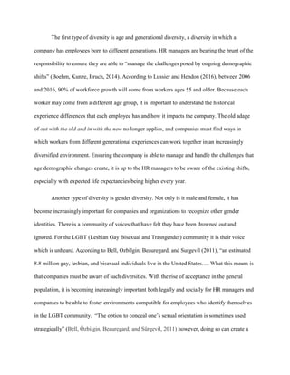 The first type of diversity is age and generational diversity, a diversity in which a
company has employees born to different generations. HR managers are bearing the brunt of the
responsibility to ensure they are able to “manage the challenges posed by ongoing demographic
shifts” (Boehm, Kunze, Bruch, 2014). According to Lussier and Hendon (2016), between 2006
and 2016, 90% of workforce growth will come from workers ages 55 and older. Because each
worker may come from a different age group, it is important to understand the historical
experience differences that each employee has and how it impacts the company. The old adage
of out with the old and in with the new no longer applies, and companies must find ways in
which workers from different generational experiences can work together in an increasingly
diversified environment. Ensuring the company is able to manage and handle the challenges that
age demographic changes create, it is up to the HR managers to be aware of the existing shifts,
especially with expected life expectancies being higher every year.
Another type of diversity is gender diversity. Not only is it male and female, it has
become increasingly important for companies and organizations to recognize other gender
identities. There is a community of voices that have felt they have been drowned out and
ignored. For the LGBT (Lesbian Gay Bisexual and Trasngender) community it is their voice
which is unheard. According to Bell, Ozbilgin, Beauregard, and Surgevil (2011), “an estimated
8.8 million gay, lesbian, and bisexual individuals live in the United States…. What this means is
that companies must be aware of such diversities. With the rise of acceptance in the general
population, it is becoming increasingly important both legally and socially for HR managers and
companies to be able to foster environments compatible for employees who identify themselves
in the LGBT community. “The option to conceal one’s sexual orientation is sometimes used
strategically” (Bell, Özbilgin, Beauregard, and Sürgevil, 2011) however, doing so can create a
 