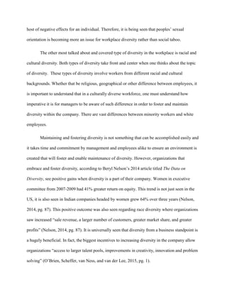 host of negative effects for an individual. Therefore, it is being seen that peoples’ sexual
orientation is becoming more an issue for workplace diversity rather than social taboo.
The other most talked about and covered type of diversity in the workplace is racial and
cultural diversity. Both types of diversity take front and center when one thinks about the topic
of diversity. These types of diversity involve workers from different racial and cultural
backgrounds. Whether that be religious, geographical or other difference between employees, it
is important to understand that in a culturally diverse workforce, one must understand how
imperative it is for managers to be aware of such difference in order to foster and maintain
diversity within the company. There are vast differences between minority workers and white
employees.
Maintaining and fostering diversity is not something that can be accomplished easily and
it takes time and commitment by management and employees alike to ensure an environment is
created that will foster and enable maintenance of diversity. However, organizations that
embrace and foster diversity, according to Beryl Nelson’s 2014 article titled The Data on
Diversity, see positive gains when diversity is a part of their company. Women in executive
committee from 2007-2009 had 41% greater return on equity. This trend is not just seen in the
US, it is also seen in Indian companies headed by women grew 64% over three years (Nelson,
2014, pg. 87). This positive outcome was also seen regarding race diversity where organizations
saw increased “sale revenue, a larger number of customers, greater market share, and greater
profits” (Nelson, 2014, pg. 87). It is universally seen that diversity from a business standpoint is
a hugely beneficial. In fact, the biggest incentives to increasing diversity in the company allow
organizations “access to larger talent pools, improvements in creativity, innovation and problem
solving” (O’Brien, Scheffer, van Ness, and van der Lee, 2015, pg. 1).
 