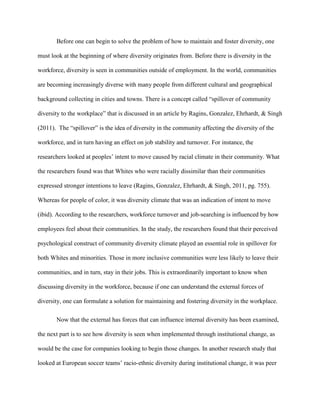 Before one can begin to solve the problem of how to maintain and foster diversity, one
must look at the beginning of where diversity originates from. Before there is diversity in the
workforce, diversity is seen in communities outside of employment. In the world, communities
are becoming increasingly diverse with many people from different cultural and geographical
background collecting in cities and towns. There is a concept called “spillover of community
diversity to the workplace” that is discussed in an article by Ragins, Gonzalez, Ehrhardt, & Singh
(2011). The “spillover” is the idea of diversity in the community affecting the diversity of the
workforce, and in turn having an effect on job stability and turnover. For instance, the
researchers looked at peoples’ intent to move caused by racial climate in their community. What
the researchers found was that Whites who were racially dissimilar than their communities
expressed stronger intentions to leave (Ragins, Gonzalez, Ehrhardt, & Singh, 2011, pg. 755).
Whereas for people of color, it was diversity climate that was an indication of intent to move
(ibid). According to the researchers, workforce turnover and job-searching is influenced by how
employees feel about their communities. In the study, the researchers found that their perceived
psychological construct of community diversity climate played an essential role in spillover for
both Whites and minorities. Those in more inclusive communities were less likely to leave their
communities, and in turn, stay in their jobs. This is extraordinarily important to know when
discussing diversity in the workforce, because if one can understand the external forces of
diversity, one can formulate a solution for maintaining and fostering diversity in the workplace.
Now that the external has forces that can influence internal diversity has been examined,
the next part is to see how diversity is seen when implemented through institutional change, as
would be the case for companies looking to begin those changes. In another research study that
looked at European soccer teams’ racio-ethnic diversity during institutional change, it was peer
 